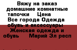 Вяжу на заказ домашние комнатные тапочки. › Цена ­ 800 - Все города Одежда, обувь и аксессуары » Женская одежда и обувь   . Марий Эл респ.